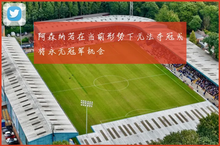 阿森纳若在当前形势下无法夺冠或将永无冠军机会