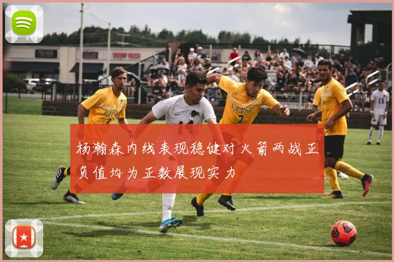 杨瀚森内线表现稳健对火箭两战正负值均为正数展现实力