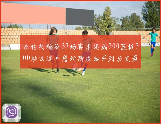杰伦约翰逊37场赛季完成300篮板300助攻追平詹姆斯成就并列历史最快前锋