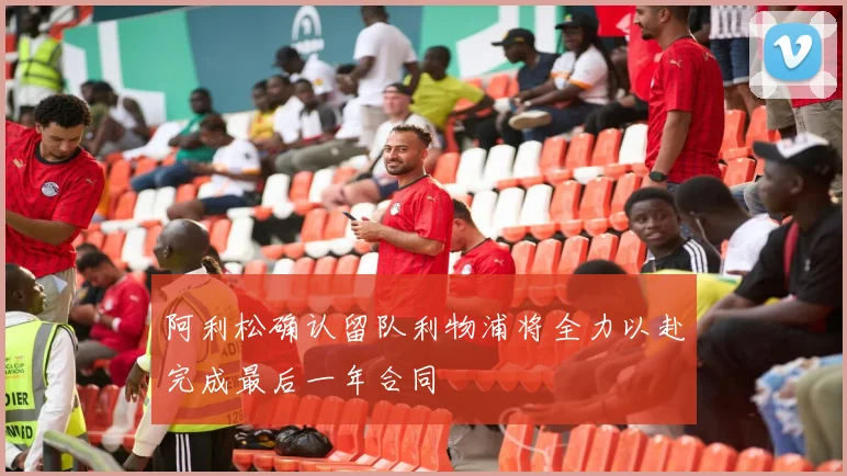 阿利松确认留队利物浦将全力以赴完成最后一年合同