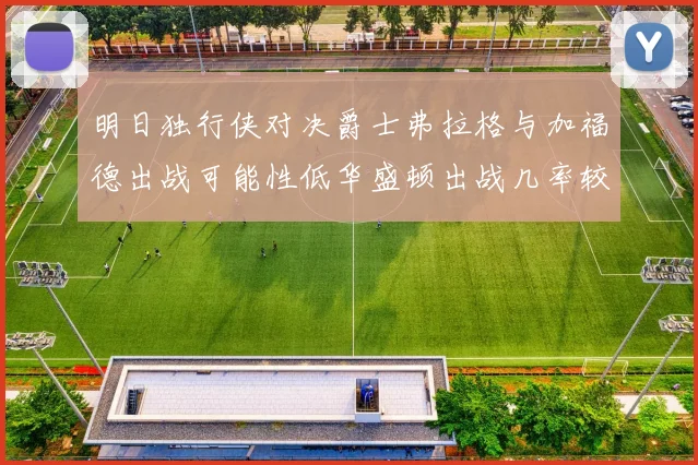 明日独行侠对决爵士弗拉格与加福德出战可能性低华盛顿出战几率较高