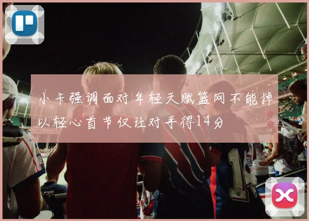 小卡强调面对年轻天赋篮网不能掉以轻心首节仅让对手得14分