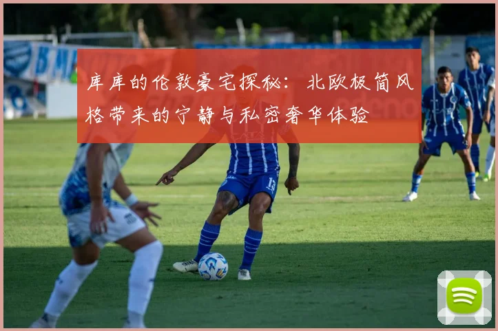 库库的伦敦豪宅探秘：北欧极简风格带来的宁静与私密奢华体验
