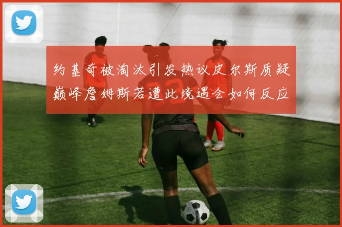 约基奇被淘汰引发热议皮尔斯质疑巅峰詹姆斯若遭此境遇会如何反应