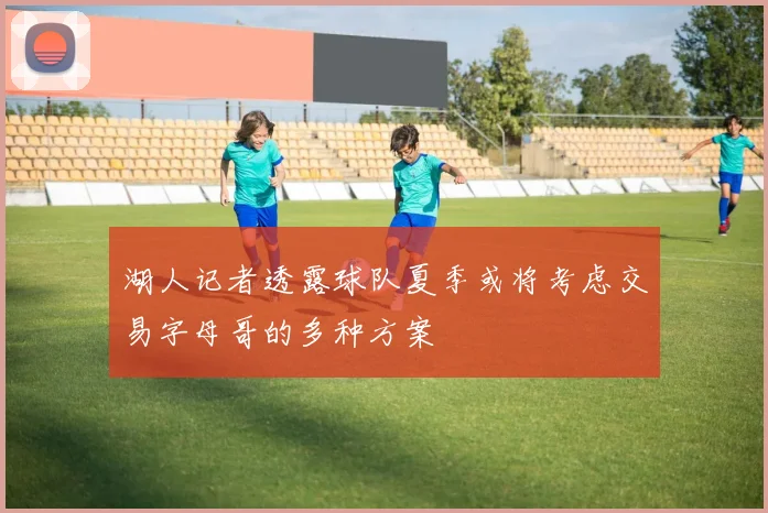 湖人记者透露球队夏季或将考虑交易字母哥的多种方案