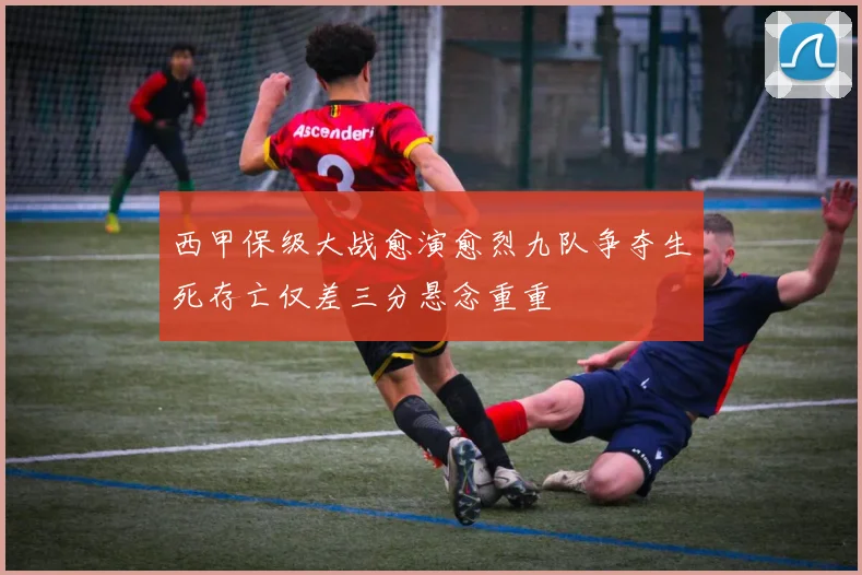 西甲保级大战愈演愈烈九队争夺生死存亡仅差三分悬念重重