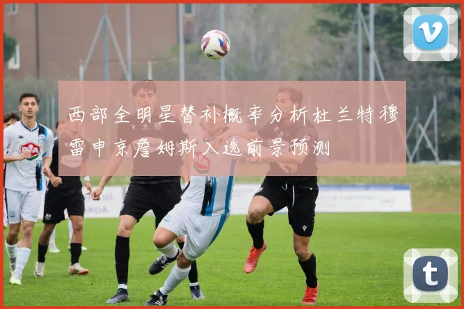 西部全明星替补概率分析杜兰特穆雷申京詹姆斯入选前景预测