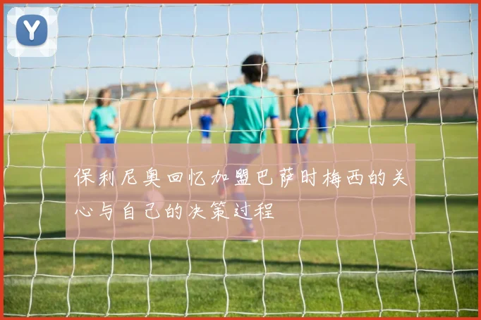 保利尼奥回忆加盟巴萨时梅西的关心与自己的决策过程