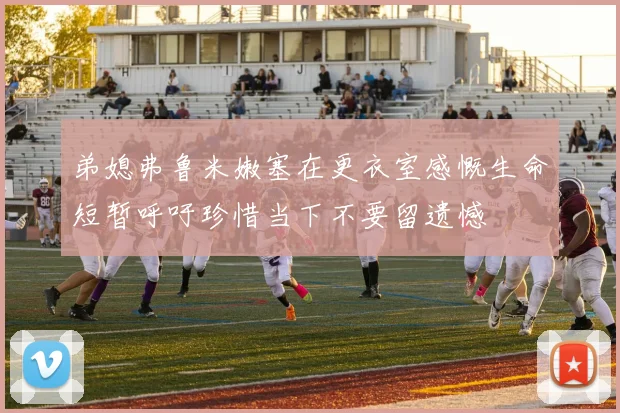 弟媳弗鲁米嫩塞在更衣室感慨生命短暂呼吁珍惜当下不要留遗憾