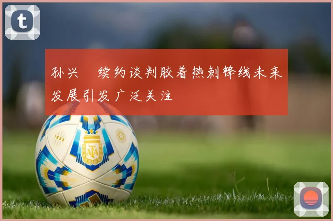 孙兴慜续约谈判胶着热刺锋线未来发展引发广泛关注