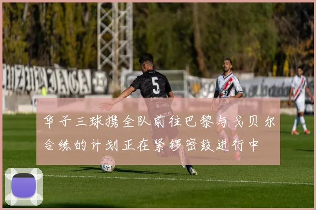 华子三球携全队前往巴黎与戈贝尔合练的计划正在紧锣密鼓进行中